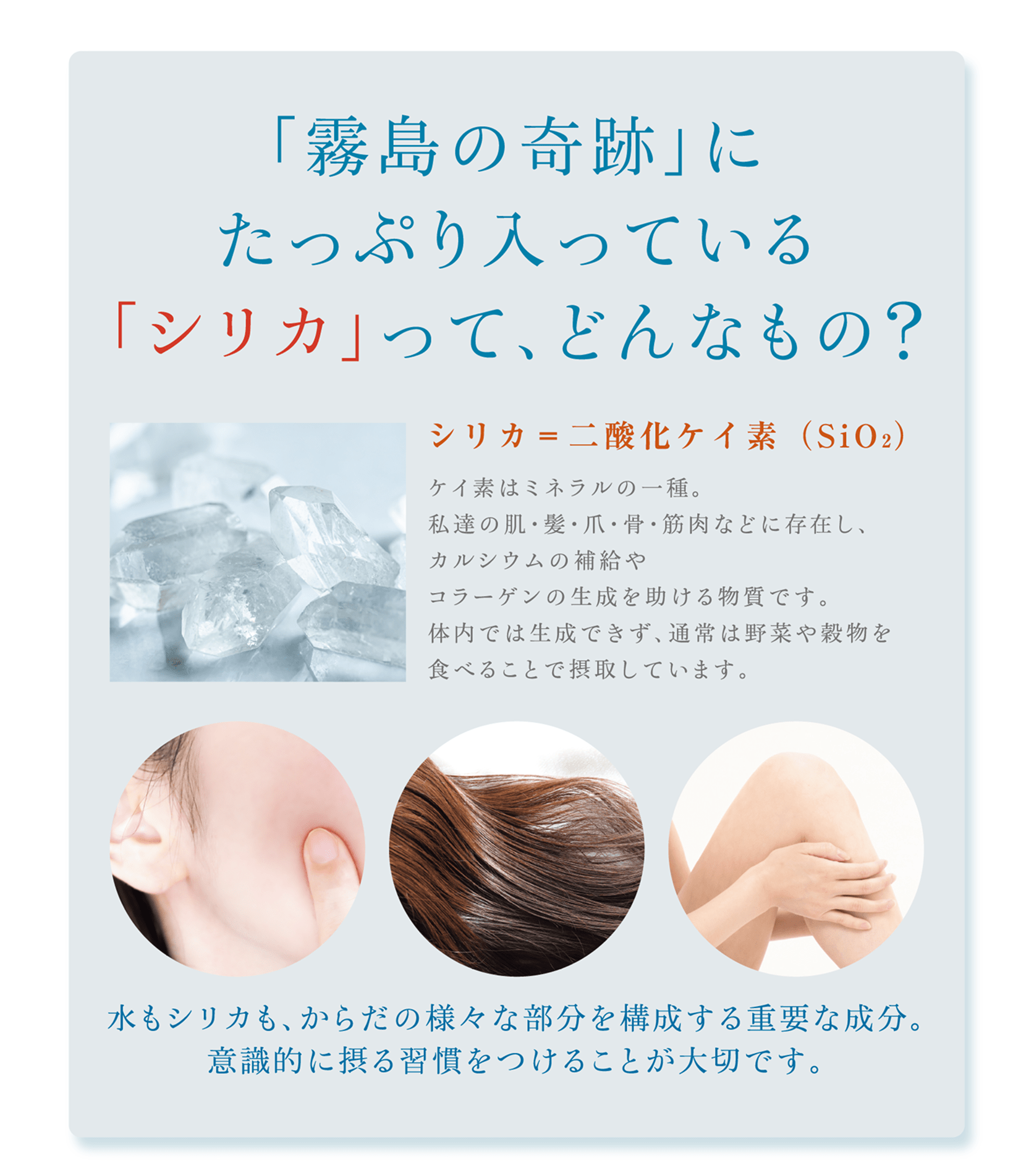 「霧島の奇跡に」たっぷり入っている「シリカ」ってどんなもの？シリカは二酸化ケイ素。ケイ素はミネラルの一種です。水もシリカも、からだの様々な部分を構成する重要な成分。意識的に摂取することが大切です。