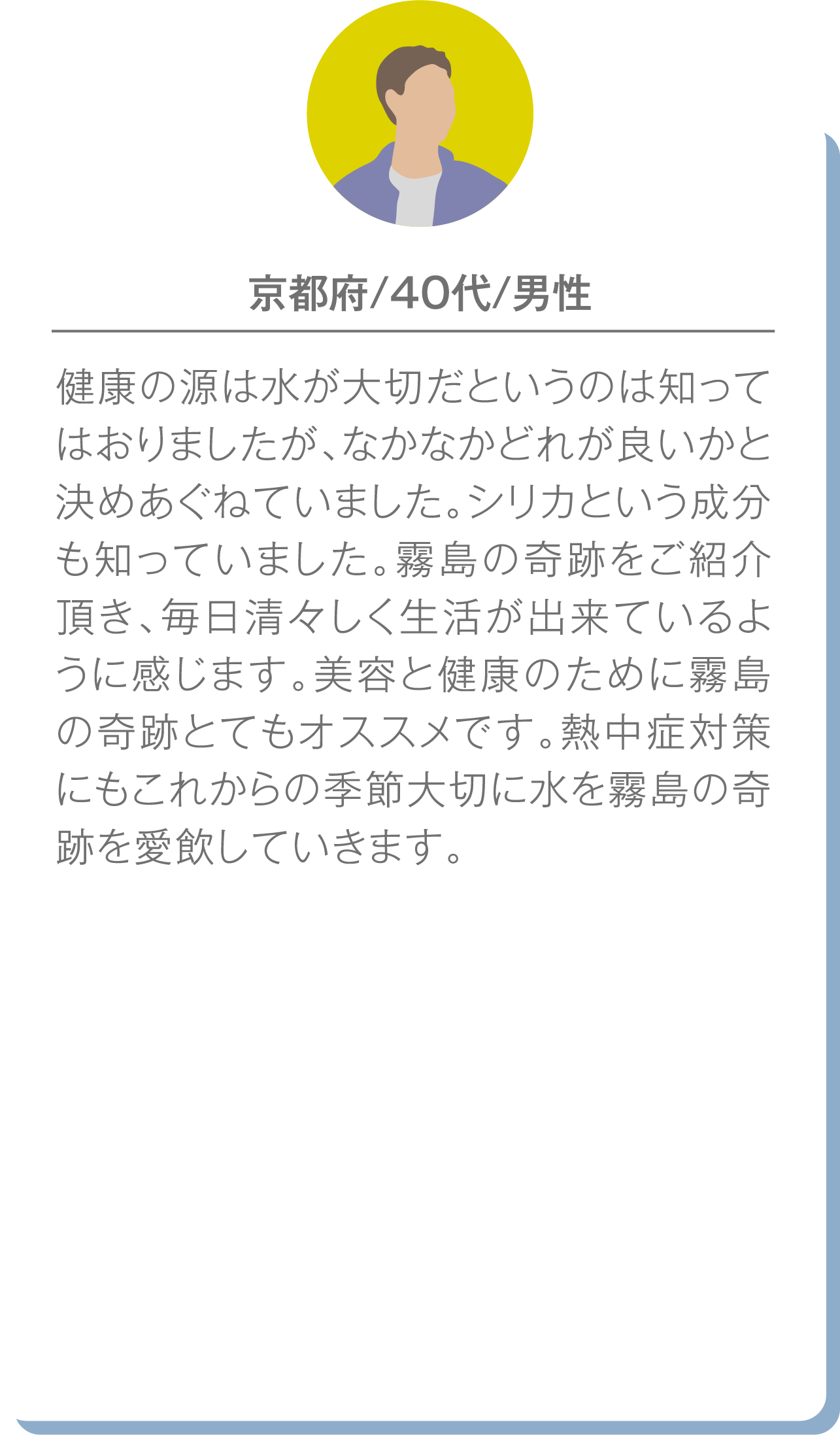 京都府の40代男性の声：どの水が良いか迷っていたが、『霧島の奇跡』で清々しい生活ができていると実感。美容や健康、熱中症対策にもおすすめとコメント。